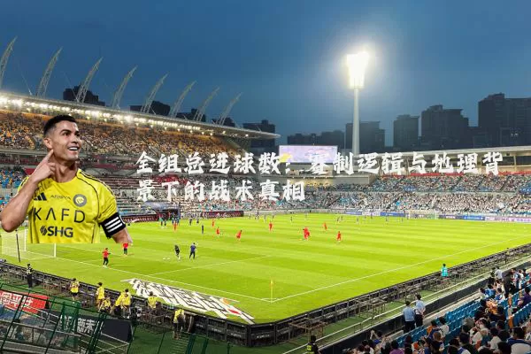 全组总进球数：赛制逻辑与地理背景下的战术真相