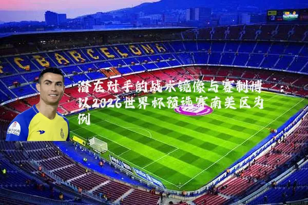 潜在对手的战术镜像与赛制博弈:以2026世界杯预选赛南美区为例